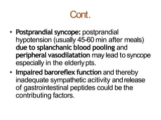 Cont.
• Postprandial syncope: postprandial
hypotension (usually 45-60 min after meals)
due to splanchanic blood pooling and
peripheral vasodilatation may lead to syncope
especially in the elderlypts.
• Impaired baroreflex function and thereby
inadequate sympathetic acitivity andrelease
of gastrointestinal peptides could be the
contributing factors.
 