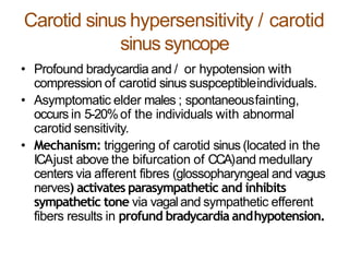Carotid sinus hypersensitivity / carotid
sinus syncope
• Profound bradycardia and / or hypotension with
compression of carotid sinus suspceptibleindividuals.
• Asymptomatic elder males ; spontaneousfainting,
occurs in 5-20%of the individuals with abnormal
carotid sensitivity.
• Mechanism: triggering of carotid sinus (located in the
ICAjust above the bifurcation of CCA)and medullary
centers via afferent fibres (glossopharyngeal and vagus
nerves) activates parasympathetic and inhibits
sympathetic tone via vagaland sympathetic efferent
fibers results in profund bradycardia andhypotension.
 