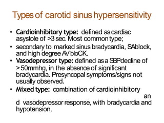 Typesof carotid sinushypersensitivity
• Cardioinhibitory type: defined ascardiac
asystole of >3sec.Most commontype;
• secondary to marked sinus bradycardia, SAblock,
and high degreeAVbloCK.
• Vasodepressor type: defined asaSBPdecline of
>50mmhg, in the absenceof significant
bradycardia. Presyncopal symptoms/signs not
usually observed.
• Mixed type: combination of cardioinhibitory
an
d vasodepressor response, with bradycardia and
hypotension.
 