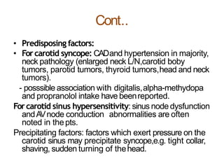 Cont..
• Predisposing factors:
• Forcarotid syncope: CADand hypertension in majority,
neck pathology (enlarged neck L/N,carotid boby
tumors, parotid tumors, thyroid tumors,head and neck
tumors).
- posssible association with digitalis,alpha-methydopa
and propranolol intake have beenreported.
Forcarotid sinus hypersensitivity: sinus nodedysfunction
andAVnode conduction abnormalities are often
noted in thepts.
Precipitating factors: factors which exert pressure on the
carotid sinus may precipitate syncope,e.g. tight collar,
shaving, sudden turning of thehead.
 