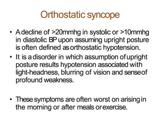 Orthostatic syncope
• Adecline of >20mmhg in systolic or >10mmhg
in diastolic BPupon assuming upright posture
is often defined asorthostatic hypotension.
• It is adisorder in which assumption ofupright
posture results hypotension associated with
light-headness, blurring of vision and senseof
profound weakness.
• Thesesymptoms are often worst on arisingin
the morning or after meals orexercise.
 
