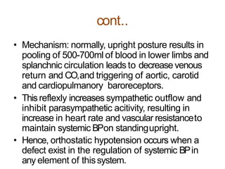 cont..
• Mechanism: normally, upright posture results in
pooling of 500-700ml of blood in lower limbs and
splanchnic circulation leads to decrease venous
return and CO,and triggering of aortic, carotid
and cardiopulmanory baroreceptors.
• Thisreflexly increases sympathetic outflow and
inhibit parasympathetic acitivity, resulting in
increase in heart rate and vascular resistanceto
maintain systemic BPon standingupright.
• Hence, orthostatic hypotension occurs when a
defect exist in the regulation of systemic BPin
any element of thissystem.
 