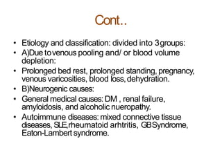 Cont..
• Etiology and classification: divided into 3groups:
• A)Due tovenous pooling and/ or blood volume
depletion:
• Prolonged bed rest, prolonged standing,pregnancy,
venous varicosities, blood loss,dehydration.
• B)Neurogenic causes:
• General medical causes:DM , renal failure,
amyloidosis, and alcoholic nueropathy.
• Autoimmune diseases:mixed connective tissue
diseases, SLE,rheumatoid arhtritis, GBSyndrome,
Eaton-Lambertsyndrome.
 