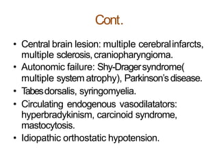 Cont.
• Central brain lesion: multiple cerebralinfarcts,
multiple sclerosis,craniopharyngioma.
• Autonomic failure: Shy-Dragersyndrome(
multiple system atrophy), Parkinson’sdisease.
• Tabesdorsalis, syringomyelia.
• Circulating endogenous vasodilatators:
hyperbradykinism, carcinoid syndrome,
mastocytosis.
• Idiopathic orthostatic hypotension.
 
