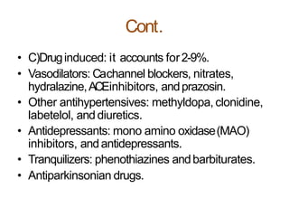 Cont.
• C)Druginduced: it accounts for2-9%.
• Vasodilators: Cachannel blockers, nitrates,
hydralazine,ACEinhibitors, andprazosin.
• Other antihypertensives: methyldopa, clonidine,
labetelol, anddiuretics.
• Antidepressants: mono amino oxidase(MAO)
inhibitors, andantidepressants.
• Tranquilizers: phenothiazines andbarbiturates.
• Antiparkinsonian drugs.
 