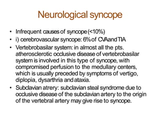 Neurological syncope
• Infrequent causesof syncope(<10%)
• i) cerebrovascular syncope: 6%of CVAandTIA
• Vertebrobasilar system: in almost all the pts.
atherosclerotic occlusive diseaseof vertebrobasilar
systemis involved in this type of syncope, with
compromised perfusion to the medullary centers,
which is usually preceded by symptoms of vertigo,
diplopia, dysarthria andataxia.
• Subclavianatrery: subclavian steal syndrome due to
occlusive diseaseof the subclavianartery to the origin
of the vertebral artery may give rise to syncope.
 
