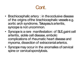 Cont.
• Brachiocephalic artery : in theocclusive disease
of the origins ofthe brachiocephalic vesselse.g.
aortic arch syndrome, Takayasu’sarteritis,
syncope is not uncommon.
• Syncopeis arare manifestation: of SLE,gaint cell
arteritis, sickle cell disease,embolic
complications of rheumatic heart diseaseand
myxoma, dissection of extracranialarterics.
• Syncopemay occur in the anomalies of cervical
spine or cervicalspondylosis.
 