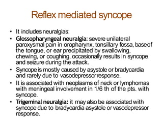 Reflex mediated syncope
• It includesneuralgias:
• Glossopharyngeal neuralgia: severeunilateral
paroxysmal pain in oropharynx, tonsillary fossa,baseof
the tongue, or ear precipitated by swallowing,
chewing, or coughing, occasionally results in syncope
and seizure during the attack.
• Syncopeis mostly causedby asystole or bradycardia
and rarely due to vasodepressorresponse.
• It is associated with neoplasms of neck or lymphomas
with meningeal involvement in 1/6 th of the pts. with
syncope.
• Trigeminal neuralgia: it may also be associated with
syncopedue to bradycardia asystole orvasodepressor
response.
 