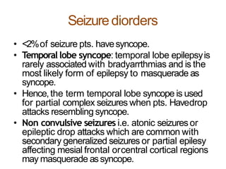 Seizurediorders
• <2%of seizure pts. havesyncope.
• Temporallobe syncope: temporal lobe epilepsyis
rarely associated with bradyarrthmias and is the
most likely form of epilepsy to masquerade as
syncope.
• Hence,the term temporal lobe syncope is used
for partial complex seizures when pts. Havedrop
attacks resembling syncope.
• Non convulsive seizures i.e. atonic seizuresor
epileptic drop attacks which are common with
secondary generalized seizures or partial epilesy
affecting mesial frontal orcentral cortical regions
may masquerade assyncope.
 