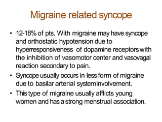 Migraine related syncope
• 12-18%of pts. With migraine may have syncope
and orthostatic hypotension due to
hyperresponsiveness of dopamine receptorswith
the inhibition of vasomotor center and vasovagal
reaction secondary to pain.
• Syncopeusually occurs in lessform of migraine
due to basilar arterial systeminvolvement.
• Thistype of migraine usually afflicts young
women and hasastrong menstrual association.
 