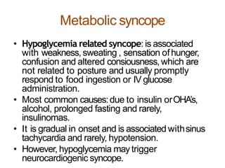 Metabolic syncope
• Hypoglycemia related syncope: is associated
with weakness,sweating , sensation ofhunger,
confusion and altered consiousness,which are
not related to posture and usually promptly
respond to food ingestion or IV glucose
administration.
• Most common causes:due to insulin orOHA’s,
alcohol, prolonged fasting and rarely,
insulinomas.
• It is gradual in onset and is associated withsinus
tachycardia and rarely, hypotension.
• However, hypoglycemia maytrigger
neurocardiogenic syncope.
 