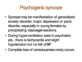 Psychogenicsyncope
• Syncopemay be manifestation of generalized
anxiety disorder, major depression or panic
disorder, especially in young females by
precipitating vasovagalreactions.
• During hyperventilation seenin psychiatric
pts., there is tachycardia and slight
hypotension but no fall ofBP.
• Complete loss of consciousness rarely occurs.
 