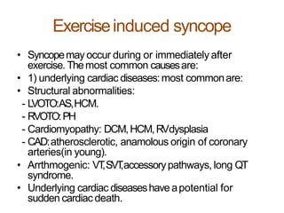 Exerciseinduced syncope
• Syncopemay occur during or immediately after
exercise. Themost common causesare:
• 1) underlying cardiac diseases:most commonare:
• Structural abnormalities:
- LVOTO:AS,HCM.
- RVOTO:PH
- Cardiomyopathy: DCM,HCM,RVdysplasia
- CAD:atherosclerotic, anamolous origin of coronary
arteries(in young).
• Arrthmogenic: VT,SVT,accessorypathways, long QT
syndrome.
• Underlying cardiac diseaseshave apotential for
sudden cardiac death.
 