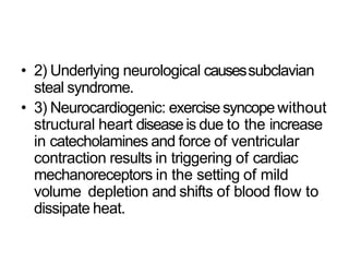 • 2) Underlying neurological causessubclavian
steal syndrome.
• 3) Neurocardiogenic: exercisesyncope without
structural heart diseaseis due to the increase
in catecholamines and force of ventricular
contraction results in triggering of cardiac
mechanoreceptors in the setting of mild
volume depletion and shifts of blood flow to
dissipate heat.
 