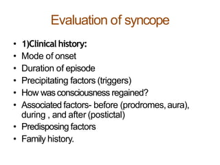 Evaluation of syncope
• 1)Clinical history:
• Mode of onset
• Duration of episode
• Precipitating factors (triggers)
• How wasconsciousness regained?
• Associated factors- before (prodromes,aura),
during , and after (postictal)
• Predisposing factors
• Family history.
 
