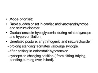• Mode ofonset:
• Rapid sudden onset in cardiac and vasovagalsyncope
and seizure disorder.
• Gradual onset in hypoglycemia, during relatedsyncope
and hyperventilation.
• Unrelated posture: arrythmogenic and seizuredisorder.
- prolong standing facilitates vasovagalsyncope.
- after arising: in orthostatichypotension.
- syncopeon changing position ( from sitting tolying,
bending, turning over inbed).
 