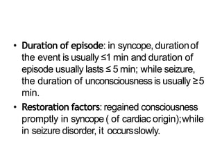 • Duration of episode: in syncope, durationof
the event is usually ≤1 min and duration of
episode usually lasts ≤ 5 min; while seizure,
the duration of unconsciousness is usually ≥5
min.
• Restoration factors: regained consciousness
promptly in syncope ( of cardiac origin);while
in seizure disorder, it occursslowly.
 