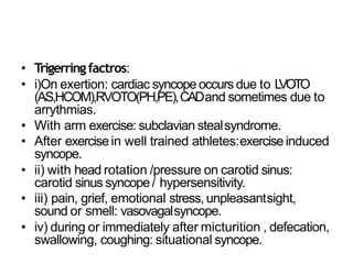 • Trigerringfactros:
• i)On exertion: cardiac syncope occurs due to LVOTO
(AS,HCOM),RVOTO(PH,PE),CADand sometimes due to
arrythmias.
• With arm exercise: subclavian stealsyndrome.
• After exercisein well trained athletes:exerciseinduced
syncope.
• ii) with head rotation /pressure on carotid sinus:
carotid sinus syncope/ hypersensitivity.
• iii) pain, grief, emotional stress, unpleasantsight,
sound or smell: vasovagalsyncope.
• iv) during or immediately after micturition , defecation,
swallowing, coughing: situational syncope.
 