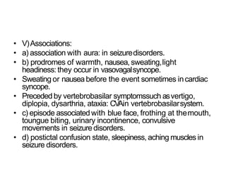 • V)Associations:
• a) association with aura: in seizuredisorders.
• b) prodromes of warmth, nausea, sweating,light
headiness: they occur in vasovagalsyncope.
• Sweating or nauseabefore the event sometimes incardiac
syncope.
• Preceded by vertebrobasilar symptomssuch asvertigo,
diplopia, dysarthria, ataxia: CVAin vertebrobasilarsystem.
• c) episode associatedwith blue face, frothing at themouth,
toungue biting, urinary incontinence, convulsive
movements in seizure disorders.
• d) postictal confusion state, sleepiness, aching muscles in
seizure disorders.
 