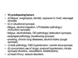 • Vi) predisposingfactors:
• a) fatigue, surgery(eye, dental), exposure to heat:vasovagal
syncope.
• b) in situational syncope:
-fatigue, alcohol ingestion, UTI,bladder pathology(
micturition syncope)
-fatigue, alcoholintake, GITpathology( defecation syncope).
-esophgeal pathology (swallowingsyncope)
-smoking, chronic lung dieseases, alcohol intake (cough
syncope).
• c) neck pathology, CAD,hypertension: carotid sinussyncope
• d) concomitant useof drugs: postural hypotension,nitrate
syncope( diuretics, vasodilators, betablockers).
• e) head inhury: seizuredisorders.
 