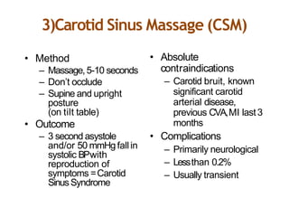 3)Carotid Sinus Massage (CSM)
• Method
– Massage,5-10 seconds
– Don’t occlude
– Supine and upright
posture
(on tilt table)
• Outcome
– 3 second asystole
and/or 50 mmHgfallin
systolic BPwith
reproduction of
symptoms =Carotid
SinusSyndrome
• Absolute
contraindications
– Carotid bruit, known
significant carotid
arterial disease,
previous CVA,MI last3
months
• Complications
– Primarily neurological
– Lessthan 0.2%
– Usually transient
 