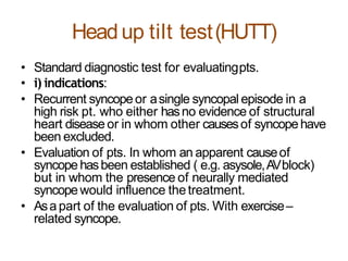 Headup tilt test(HUTT)
• Standard diagnostic test for evaluatingpts.
• i) indications:
• Recurrent syncopeor asingle syncopal episode in a
high risk pt. who either hasno evidence of structural
heart disease or in whom other causesof syncopehave
been excluded.
• Evaluation of pts. In whom an apparent causeof
syncopehasbeen established ( e.g. asysole,AVblock)
but in whom the presence of neurally mediated
syncopewould influence thetreatment.
• Asa part of the evaluation of pts. With exercise–
related syncope.
 