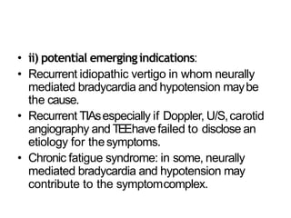 • ii) potential emergingindications:
• Recurrent idiopathic vertigo in whom neurally
mediated bradycardia and hypotension maybe
the cause.
• Recurrent TIAsespecially if Doppler, U/S,carotid
angiography and TEEhave failed to disclose an
etiology for thesymptoms.
• Chronic fatigue syndrome: in some, neurally
mediated bradycardia and hypotension may
contribute to the symptomcomplex.
 