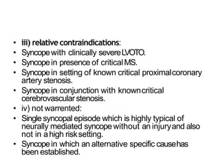 • iii) relativecontraindications:
• Syncopewith clinically severeLVOTO.
• Syncopein presence of criticalMS.
• Syncopein setting of known critical proximalcoronary
artery stenosis.
• Syncopein conjunction with knowncritical
cerebrovascularstenosis.
• iv) not warrented:
• Singlesyncopal episode which is highly typical of
neurally mediated syncopewithout an injuryand also
not in ahigh risksetting.
• Syncopein which an alternative specific causehas
been established.
 