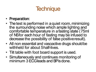 Technique
• Preparation:
• Thetest is performed in aquiet room,minimizing
the surrounding noise which ample lighting and
comfortable temperature in afasting state (75ml
of NSfor eachhour of fasting may be infused to
decreasethe possibility of false positiveresult).
• All non essential and vasoactive drugs shouldbe
withheld for about 5half-lives.
• Tilt table with foot board support is used.
• Simultaneously and continues monitoring of
minimum 3 ECGleads and BPisdone.
 
