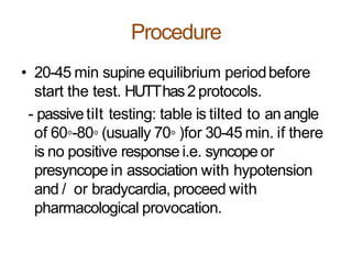 Procedure
• 20-45 min supine equilibrium periodbefore
start the test. HUTThas2 protocols.
- passivetilt testing: table is tilted to an angle
of 60◦-80◦ (usually 70◦ )for 30-45 min. if there
is no positive response i.e. syncope or
presyncope in association with hypotension
and / or bradycardia, proceed with
pharmacological provocation.
 