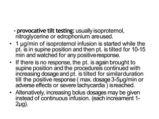 - provocative tilt testing: usuallyisoproternol,
nitroglycerine or edrophonium areused.
• 1 µg/min of isoproternol infusion is started while the
pt. is in supine position and then pt. is tilted for 10-15
min and watched for any positiveresponse.
• If there is no response, the pt. is again brought to
supine position and the procedureis continued with
increasing dosageand pt. is tilted for similarduration
till the positive response ( max. dosage3-5µg/min or
adverse effects or severe tachycardia ) isreached.
• Altenatively, increasing bolus dosages may be given
instead of continuous infusion. (each increament 1-
2µg).
 