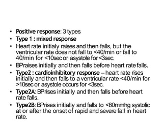 • Positive response: 3 types
• Type1:mixed response
• Heart rate initialy raises and then falls, but the
ventricular rate does not fall to <40/min or fall to
40/min for <10secor asystole for<3sec.
• BPraisesinitially and then falls before heart ratefalls.
• Type2:cardioinhibitory response – heart rate rises
initially and then falls to a ventricular rate <40/min for
>10secor asystole occurs for <3sec.
• Type2A: BPrises initially and then falls before heart
rate falls.
• Type2B:BPrises initially and falls to <80mmhg systolic
at or after the onset of rapid and severe fall in heart
rate.
 