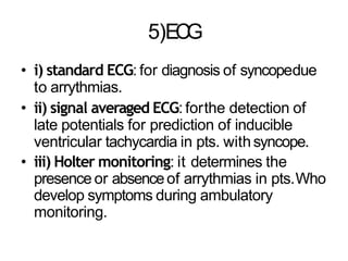5)ECG
• i) standard ECG: for diagnosis of syncopedue
to arrythmias.
• ii) signal averaged ECG: forthe detection of
late potentials for prediction of inducible
ventricular tachycardia in pts. withsyncope.
• iii) Holter monitoring: it determines the
presence or absenceof arrythmias in pts.Who
develop symptoms during ambulatory
monitoring.
 