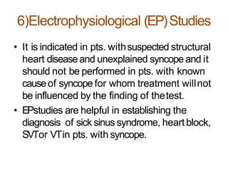 6)Electrophysiological (EP)Studies
• It is indicated in pts. withsuspected structural
heart diseaseand unexplained syncope and it
should not be performed in pts. with known
causeof syncope for whom treatment willnot
be influenced by the finding of thetest.
• EPstudies are helpful in establishing the
diagnosis of sick sinus syndrome, heart block,
SVTor VTin pts. with syncope.
 
