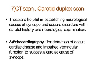 7)CTscan, Carotid duplex scan
• These are helpful in establishing neurological
causes of syncope and seizure disorders with
careful history and neurologicalexamination.
• 8)Echocardiography: for detection of occult
cardiac diseaseand impaired ventricular
function to suggest acardiac causeof
syncope.
 