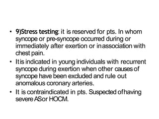 • 9)Stress testing: it is reserved for pts. In whom
syncope or pre-syncope occurred during or
immediately after exertion or inassociation with
chest pain.
• Itis indicated in young individuals with recurrent
syncope during exertion when other causesof
syncope have been excluded and rule out
anomalous coronary arteries.
• It is contraindicated in pts. Suspectedofhaving
severeASor HOCM.
 
