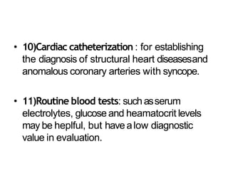 • 10)Cardiac catheterization : for establishing
the diagnosis of structural heart diseasesand
anomalous coronary arteries with syncope.
• 11)Routine blood tests: suchasserum
electrolytes, glucose and heamatocrit levels
may be heplful, but havealow diagnostic
value in evaluation.
 