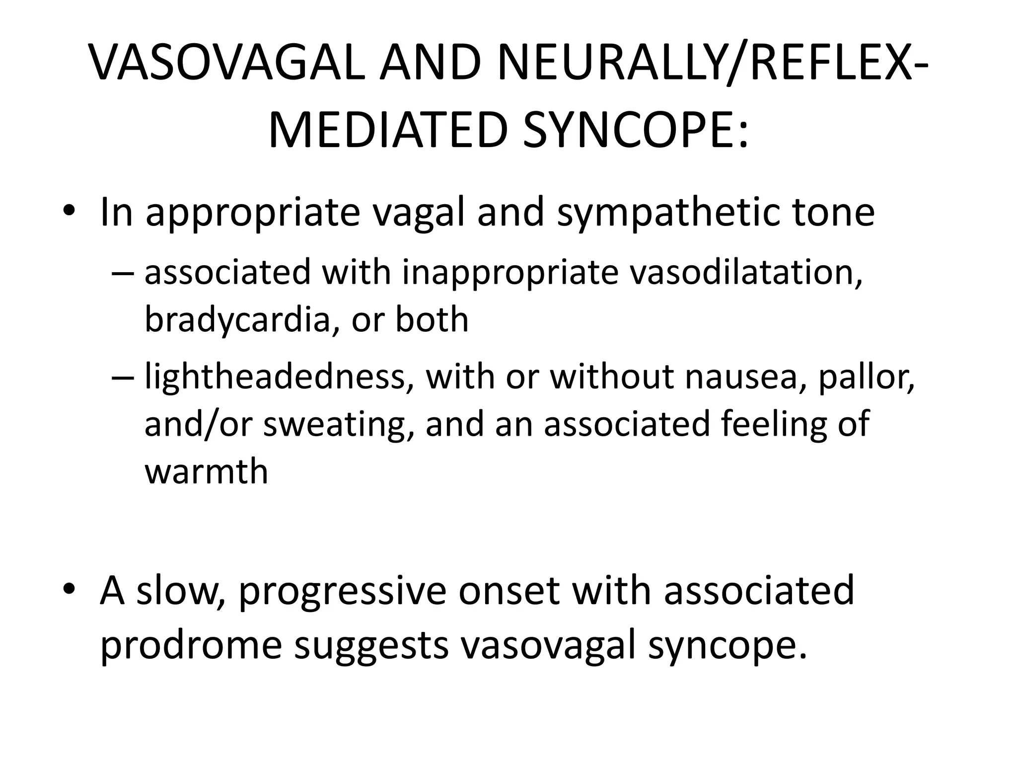 VASOVAGAL AND NEURALLY/REFLEX-
MEDIATED SYNCOPE:
• In appropriate vagal and sympathetic tone
– associated with inappropriate vasodilatation,
bradycardia, or both
– lightheadedness, with or without nausea, pallor,
and/or sweating, and an associated feeling of
warmth
• A slow, progressive onset with associated
prodrome suggests vasovagal syncope.
 