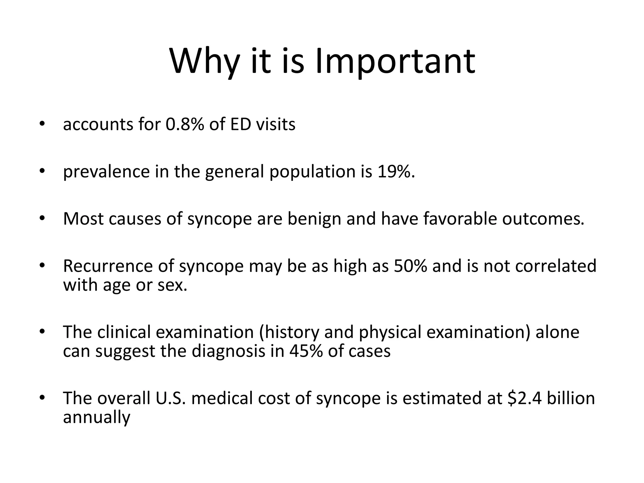 Why it is Important
• accounts for 0.8% of ED visits
• prevalence in the general population is 19%.
• Most causes of syncope are benign and have favorable outcomes.
• Recurrence of syncope may be as high as 50% and is not correlated
with age or sex.
• The clinical examination (history and physical examination) alone
can suggest the diagnosis in 45% of cases
• The overall U.S. medical cost of syncope is estimated at $2.4 billion
annually
 