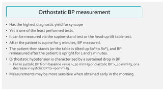 Orthostatic BP measurement
• Has the highest diagnostic yield for syncope
• Yet is one of the least performed tests.
• It can be measured via the supine-stand test or the head-up tilt table test.
• After the patient is supine for 5 minutes, BP measured.
• The patient then stands (or the table is tilted up 60° to 80°), and BP
remeasured after the patient is upright for 1 and 3 minutes.
• Orthostatic hypotension is characterized by a sustained drop in BP
• Fall in systolic BP from baseline value >_20 mmHg or diastolic BP >_10 mmHg, or a
decrease in systolic BP to <90mmHg.
• Measurements may be more sensitive when obtained early in the morning.
 