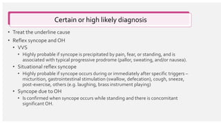 Certain or high likely diagnosis
• Treat the underline cause
• Reflex syncope and OH
• VVS
• Highly probable if syncope is precipitated by pain, fear, or standing, and is
associated with typical progressive prodrome (pallor, sweating, and/or nausea).
• Situational reflex syncope
• Highly probable if syncope occurs during or immediately after specific triggers –
micturition, gastrointestinal stimulation (swallow, defecation), cough, sneeze,
post-exercise, others (e.g. laughing, brass instrument playing)
• Syncope due to OH
• Is confirmed when syncope occurs while standing and there is concomitant
significant OH.
 