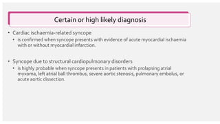 • Cardiac ischaemia-related syncope
• is confirmed when syncope presents with evidence of acute myocardial ischaemia
with or without myocardial infarction.
• Syncope due to structural cardiopulmonary disorders
• is highly probable when syncope presents in patients with prolapsing atrial
myxoma, left atrial ball thrombus, severe aortic stenosis, pulmonary embolus, or
acute aortic dissection.
Certain or high likely diagnosis
 