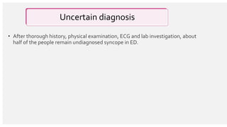 Uncertain diagnosis
• After thorough history, physical examination, ECG and lab investigation, about
half of the people remain undiagnosed syncope in ED.
 