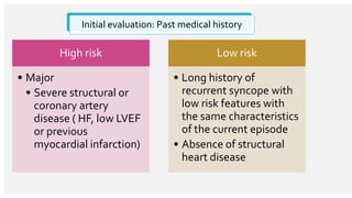 Initial evaluation: Past medical history
High risk
• Major
• Severe structural or
coronary artery
disease ( HF, low LVEF
or previous
myocardial infarction)
Low risk
• Long history of
recurrent syncope with
low risk features with
the same characteristics
of the current episode
• Absence of structural
heart disease
 