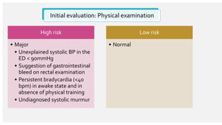 Initial evaluation: Physical examination
High risk
• Major
• Unexplained systolic BP in the
ED < 90mmHg
• Suggestion of gastrointestinal
bleed on rectal examination
• Persistent bradycardia (<40
bpm) in awake state and in
absence of physical training
• Undiagnosed systolic murmur
Low risk
• Normal
 