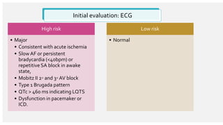 Initial evaluation: ECG
High risk
• Major
• Consistent with acute ischemia
• Slow AF or persistent
bradycardia (<40bpm) or
repetitive SA block in awake
state,
• Mobitz II 2◦ and 3◦ AV block
• Type 1 Brugada pattern
• QTc > 460 ms indicating LQTS
• Dysfunction in pacemaker or
ICD.
Low risk
• Normal
 