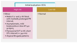 Initial evaluation: ECG
High risk
• Minor
• Mobiz II 2◦ and 3◦ AV block
with markedly prolonged PR
interval,
• Asymptomatic, mild
bradycardia or slowAF (40-
50 bpm),
• Paroxysmal SVT or AF, short
QTc interval (<= 340 ms)
• Atypical Brugada patterns
Low risk
• Normal
 
