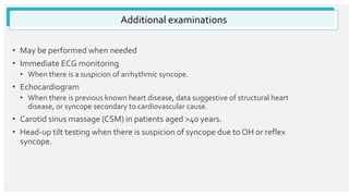 Additional examinations
• May be performed when needed
• Immediate ECG monitoring
• When there is a suspicion of arrhythmic syncope.
• Echocardiogram
• When there is previous known heart disease, data suggestive of structural heart
disease, or syncope secondary to cardiovascular cause.
• Carotid sinus massage (CSM) in patients aged >40 years.
• Head-up tilt testing when there is suspicion of syncope due to OH or reflex
syncope.
 