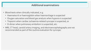 • Blood tests when clinically indicated, e.g
• Haematocrit or haemoglobin when haemorrhage is suspected
• Oxygen saturation and blood gas analysis when hypoxia is suspected
• Troponin when cardiac ischaemia-related syncope is suspected, or
• D-dimer when pulmonary embolism is suspected, etc.
• MRI, CT head, carotid artery imaging, and electroencephalography are not
recommended as part of the routine evaluation for syncope.
Additional examinations
 