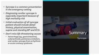 • Syncope is a common presentation
in the emergency setting
• Diagnosing cardiac syncope is
especially important because of
high mortality risk
• Initial evaluation of all syncope
patient should include detail
history, physical examination,
supine and standing BP and ECG.
• Don’t miss life threatening causes
• hemorrhage (eg, gastrointestinal,
subarachnoid), pulmonary embolism,
and cardiac syncope from arrhythmia
or acute coronary syndrome.
Summary
Syncope:
 
